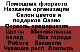 Помощник флориста › Название организации ­ Салон цветов и подарков Оазис › Отрасль предприятия ­ Цветы › Минимальный оклад ­ 1 - Все города Работа » Вакансии   . Чувашия респ.,Алатырь г.